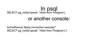 In psql
SELECT pg_notify('speak', 'Hello from Postgres');
or another console:
ActiveRecord::Base.connection.execute("
SELECT pg_notify('speak', 'Hello from Postgres');")
 