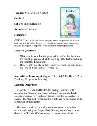 Teacher: Mrs. Winfield-Corbett
Grade: 7
Subject: English/Reading
Duration: 40 minutes
Standards:
CCSS.RI.7.4- Determine the meaning of words and phrases as they are
used in a text, including figurative, connotative, and technical meanings;
analyze the impact of a specific word choice on meaning and tone.
Essential Questions:
1. What qualities did Lyddie possess that helped her to endure
the hardships presented while working in the factories during
the Industrial Revolution?
2. How would your life be different if you had been born during
the time of the Industrial Revolution?
Instructional Learning Strategies: THINK-PAIR-SHARE; Peer
Teaching; Cooperative Learning
Learning Objectives:
1. Using the THINK-PAIR-SHARE strategy, students will
complete the “known” and “want to know” section of a KWL
graphic organizer for vocabulary terms presented in chapter 1 of
Lyddie. The “learned” section of the KWL will be completed at the
conclusion of the chapter.
2. The students will work with a partner to create vocabulary
review cards using the Frayer Model for key vocabulary terms in
chapter 1 of Lyddie. (Following each chapter, students will be
 