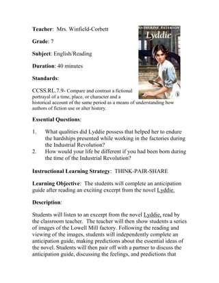 Teacher: Mrs. Winfield-Corbett
Grade: 7
Subject: English/Reading
Duration: 40 minutes
Standards:
CCSS.RL.7.9- Compare and contrast a fictional
portrayal of a time, place, or character and a
historical account of the same period as a means of understanding how
authors of fiction use or alter history.
Essential Questions:
1. What qualities did Lyddie possess that helped her to endure
the hardships presented while working in the factories during
the Industrial Revolution?
2. How would your life be different if you had been born during
the time of the Industrial Revolution?
Instructional Learning Strategy: THINK-PAIR-SHARE
Learning Objective: The students will complete an anticipation
guide after reading an exciting excerpt from the novel Lyddie.
Description:
Students will listen to an excerpt from the novel Lyddie, read by
the classroom teacher. The teacher will then show students a series
of images of the Lowell Mill factory. Following the reading and
viewing of the images, students will independently complete an
anticipation guide, making predictions about the essential ideas of
the novel. Students will then pair off with a partner to discuss the
anticipation guide, discussing the feelings, and predictions that
 