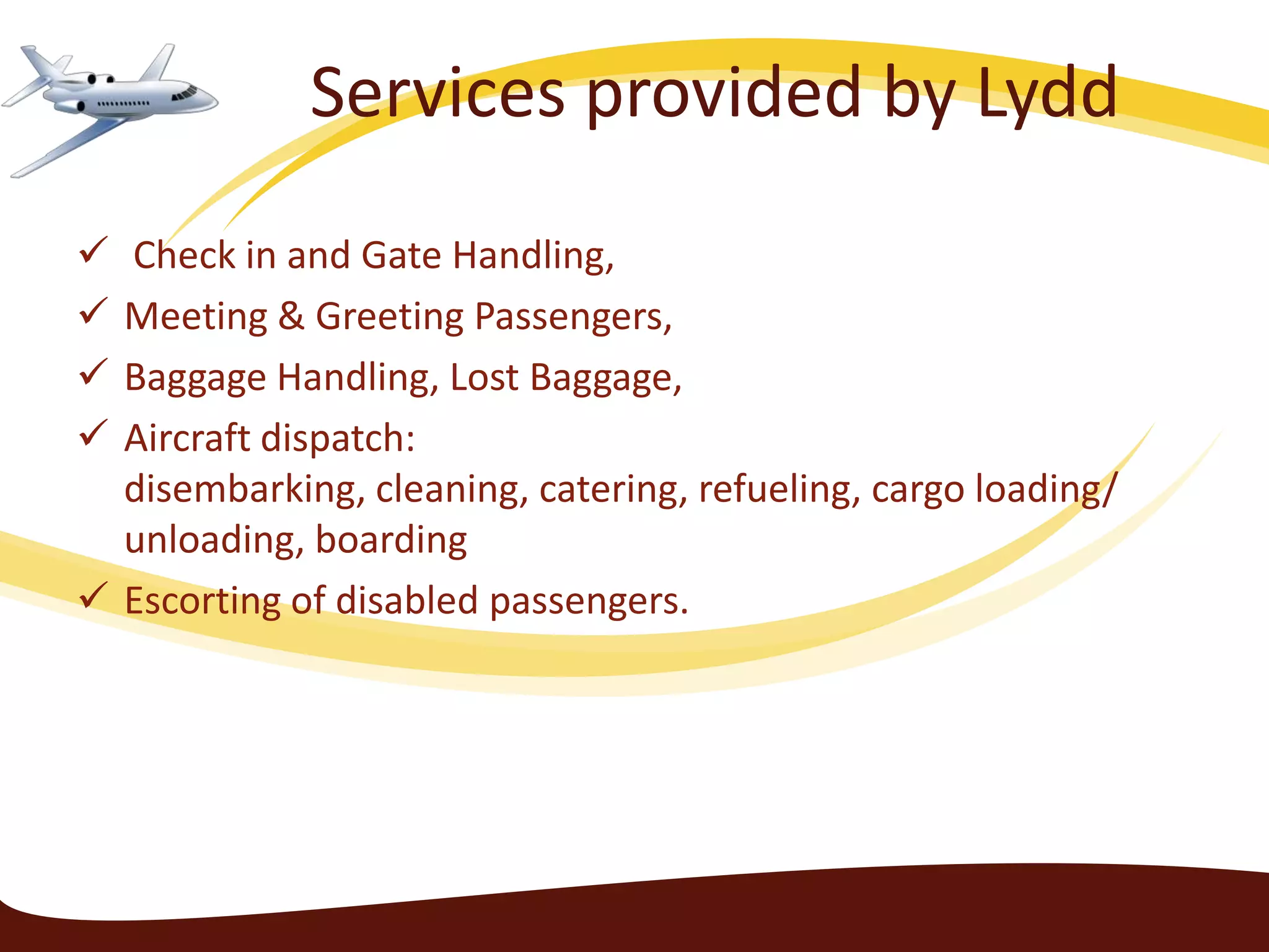 Services provided by Lydd
 Check in and Gate Handling,
 Meeting & Greeting Passengers,
 Baggage Handling, Lost Baggage,
 Aircraft dispatch:
  disembarking, cleaning, catering, refueling, cargo loading/
  unloading, boarding
 Escorting of disabled passengers.
 
