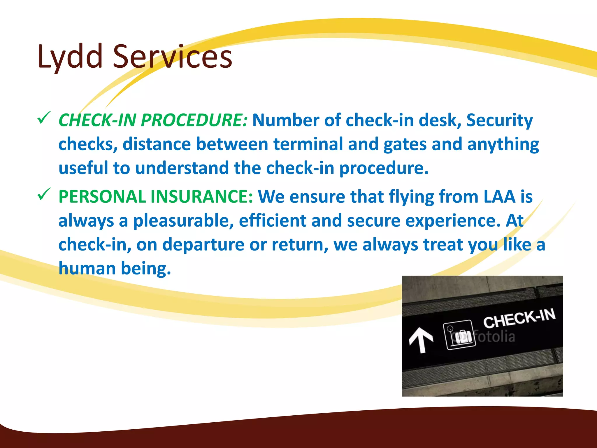 Lydd Services
 CHECK-IN PROCEDURE: Number of check-in desk, Security
  checks, distance between terminal and gates and anything
  useful to understand the check-in procedure.
 PERSONAL INSURANCE: We ensure that flying from LAA is
  always a pleasurable, efficient and secure experience. At
  check-in, on departure or return, we always treat you like a
  human being.
 