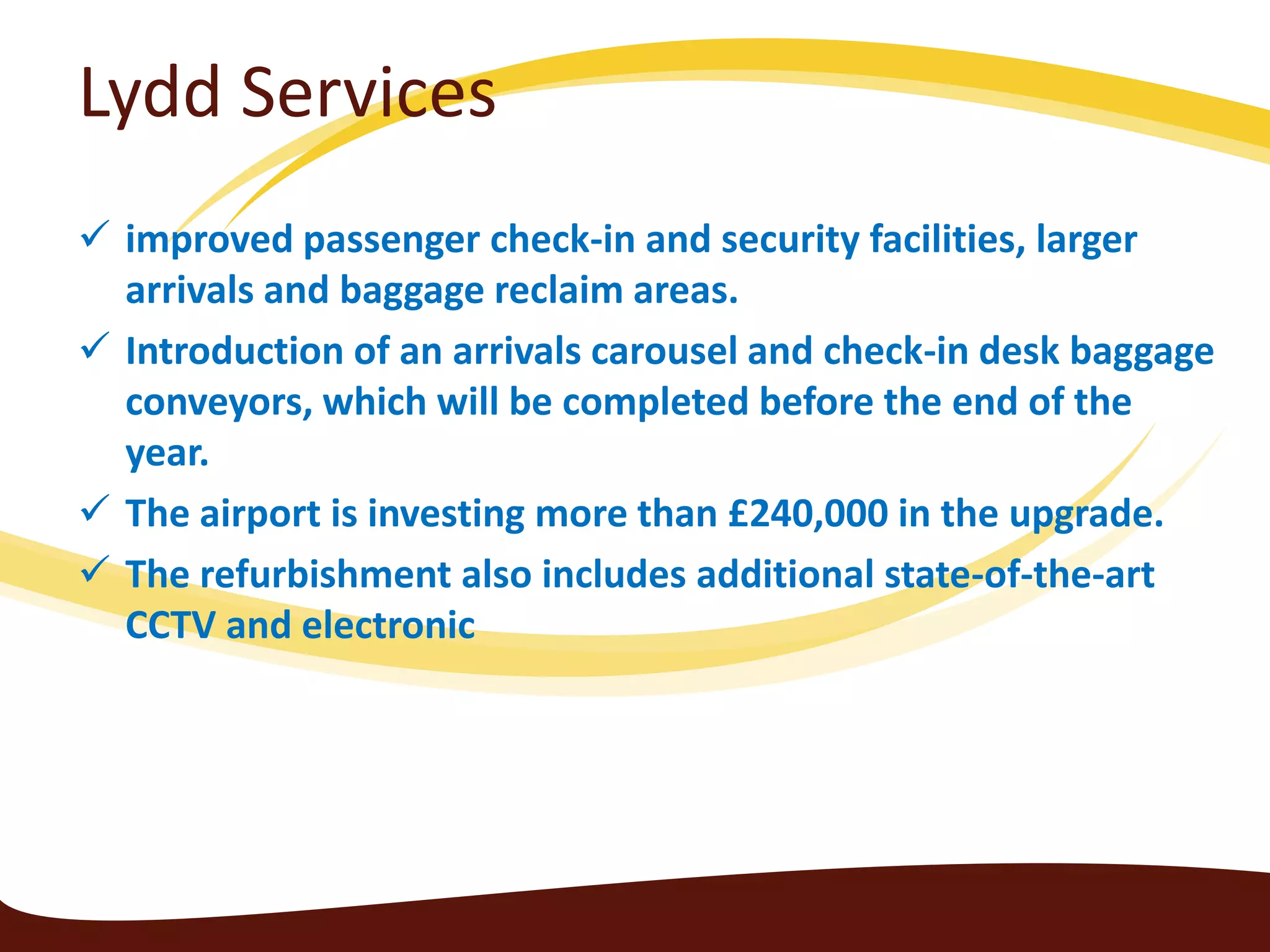 Lydd Services
 improved passenger check-in and security facilities, larger
  arrivals and baggage reclaim areas.
 Introduction of an arrivals carousel and check-in desk baggage
  conveyors, which will be completed before the end of the
  year.
 The airport is investing more than £240,000 in the upgrade.
 The refurbishment also includes additional state-of-the-art
  CCTV and electronic
 