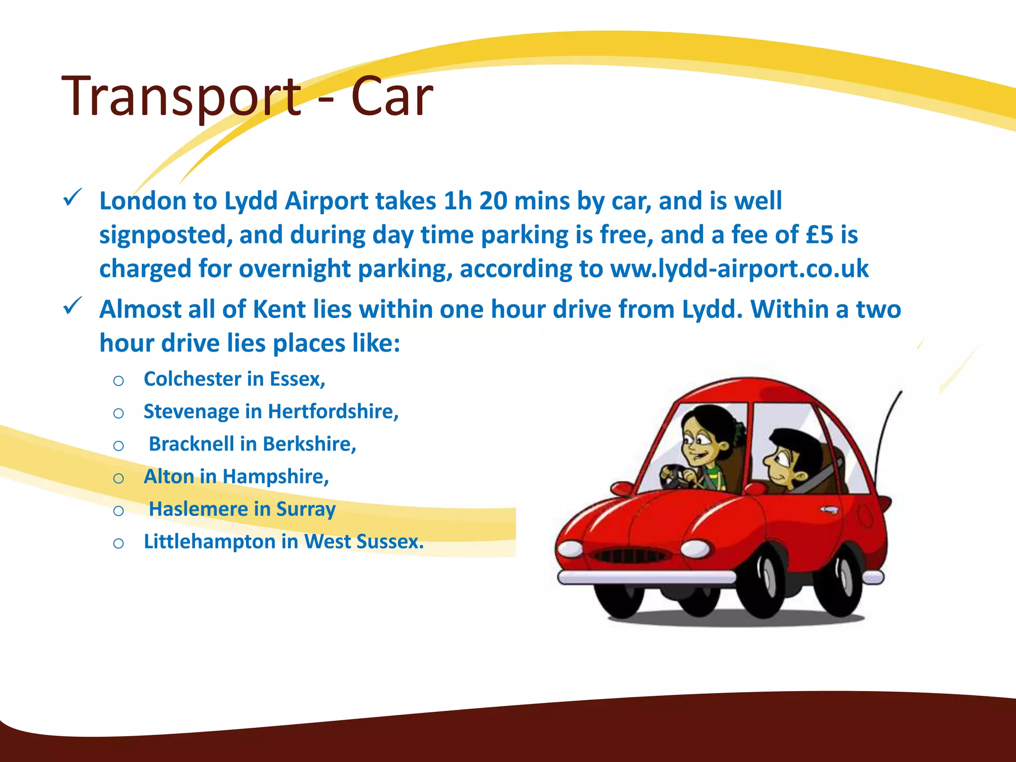 Transport - Car
 London to Lydd Airport takes 1h 20 mins by car, and is well
  signposted, and during day time parking is free, and a fee of £5 is
  charged for overnight parking, according to ww.lydd-airport.co.uk
 Almost all of Kent lies within one hour drive from Lydd. Within a two
  hour drive lies places like:
    o   Colchester in Essex,
    o   Stevenage in Hertfordshire,
    o    Bracknell in Berkshire,
    o   Alton in Hampshire,
    o    Haslemere in Surray
    o   Littlehampton in West Sussex.
 