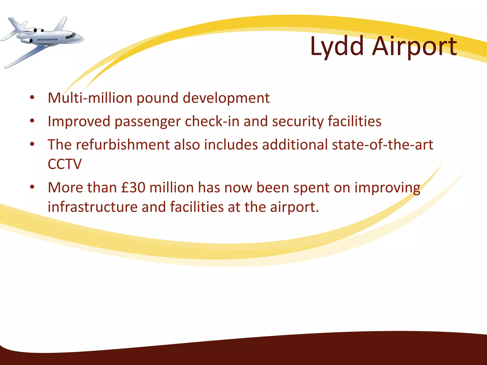 Lydd Airport
• Multi-million pound development
• Improved passenger check-in and security facilities
• The refurbishment also includes additional state-of-the-art
  CCTV
• More than £30 million has now been spent on improving
  infrastructure and facilities at the airport.
 