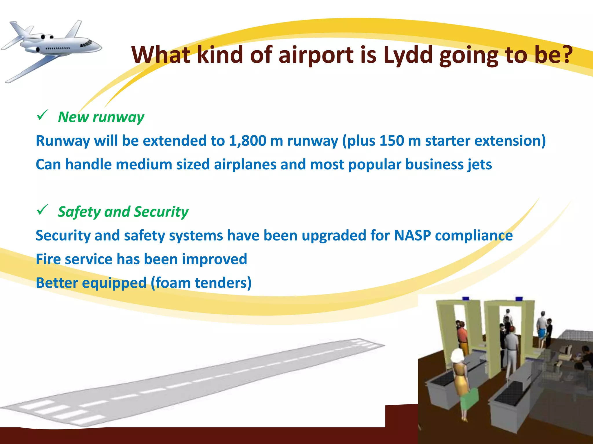 What kind of airport is Lydd going to be?

 New runway
Runway will be extended to 1,800 m runway (plus 150 m starter extension)
Can handle medium sized airplanes and most popular business jets

 Safety and Security
Security and safety systems have been upgraded for NASP compliance
Fire service has been improved
Better equipped (foam tenders)
 