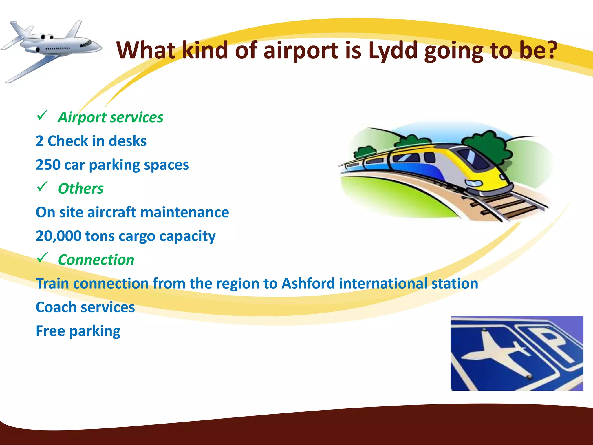 What kind of airport is Lydd going to be?

 Airport services
2 Check in desks
250 car parking spaces
 Others
On site aircraft maintenance
20,000 tons cargo capacity
 Connection
Train connection from the region to Ashford international station
Coach services
Free parking
 