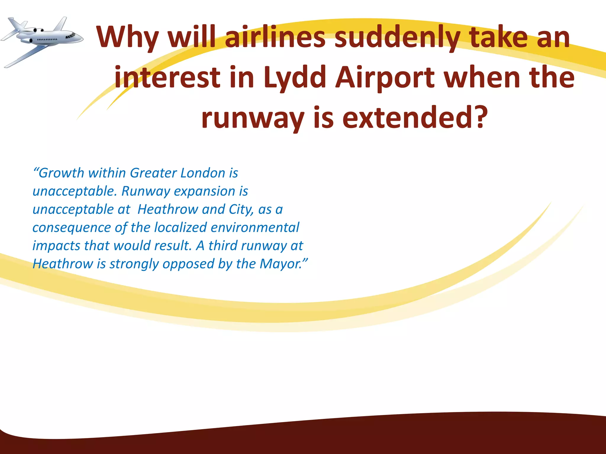 Why will airlines suddenly take an
           interest in Lydd Airport when the
                 runway is extended?
“Growth within Greater London is
unacceptable. Runway expansion is
unacceptable at Heathrow and City, as a
consequence of the localized environmental
impacts that would result. A third runway at
Heathrow is strongly opposed by the Mayor.”
 