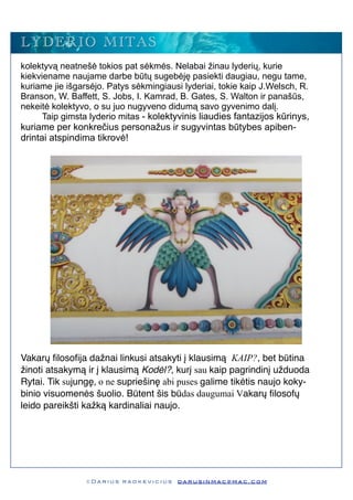 kolektyvą neatnešė tokios pat sėkmės. Nelabai žinau lyderių, kurie
kiekviename naujame darbe būtų sugebėję pasiekti daugiau, negu tame,
kuriame jie išgarsėjo. Patys sėkmingiausi lyderiai, tokie kaip J.Welsch, R.
Branson, W. Baffett, S. Jobs, I. Kamrad, B. Gates, S. Walton ir panašūs,
nekeitė kolektyvo, o su juo nugyveno didumą savo gyvenimo dalį.
Taip gimsta lyderio mitas - kolektyvinis liaudies fantazijos kūrinys,
kuriame per konkrečius personažus ir sugyvintas būtybes apiben-
drintai atspindima tikrovė!
Vakarų ﬁlosoﬁja dažnai linkusi atsakyti į klausimą KAIP?, bet būtina
žinoti atsakymą ir į klausimą Kodėl?, kurį sau kaip pagrindinį užduoda
Rytai. Tik sujungę, o ne supriešinę abi puses galime tikėtis naujo koky-
binio visuomenės šuolio. Būtent šis būdas daugumai Vakarų ﬁlosofų
leido pareikšti kažką kardinaliai naujo.
© D a r i u s r a d k e v i c i u s d a r u s i n m a c @ m a c . c o m
LYDERIO MITAS
 