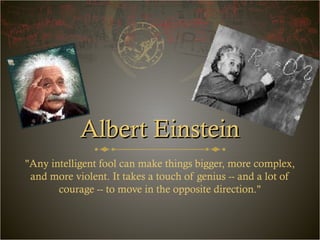 Albert EinsteinAlbert Einstein
"Any intelligent fool can make things bigger, more complex,
and more violent. It takes a touch of genius -- and a lot of
courage -- to move in the opposite direction."
 