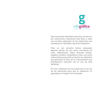 g
                           infográfica
                            diseño que comunica




Este manual de identidad corportiva cuenta con
las instucciones necesarias para lleva a cabo
una correcta aplicación de los elementos que
constituyen la identidad visual de Infográfica.

Para un uso correcto hemos estipulado
algunas pautas de uso como normativas de
color, aplicaciones sobre diversos fondos,
negativo, positivo, fotográficos y lisos, así como
instrucciones para evitar errores en su utilización
que garantiza el éxito de la comunicación que
pretendemos transmitir con el uso de esta
identidad.

Por eso, debemos ser muy rigurosos en el uso
de los elementos para que su aplicación no
perjudique la imagen de la empresa.
 