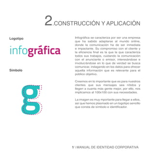 2.CONSTRUCCIÓN Y APLICACIÓN
Logotipo           Infográfica se caracteriza por ser una empresa
                   que ha sabido adaptarse al mundo online,



infográfica
                   donde la comunicación ha de ser inmediata
                   e impactante. Su compromiso con el cliente y
                   la eficiencia final es la que la que caracteriza
                   todos sus trabajos, cuidando la comunicación
                   con el anunciante o emisor, interesándose e
                   involucrándose en lo que de verdad se busca




      g
                   comunicar, indagando en los datos para ofrecer
Símbolo            aquella información que es relevante para el
                   público objetivo.

                   Creemos en lo importante que es para nuestros
                   clientes que sus mensajes sea nítidos y
                   llegen a cuanta más gente mejor, por ello, nos
                   implicamos al 100x100 con sus necesidades.

                   La imagen es muy mportante para llegar a ellos,
                   así que hemos plasmado en un logotipo sencillo
                   que consta de símbolo e identificador.




                  1  MANUAL DE IDENTIDAD CORPORATIVA
 