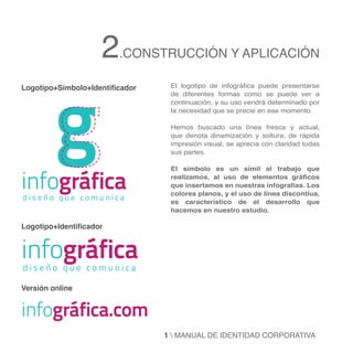 2.CONSTRUCCIÓN Y APLICACIÓN

         g
Logotipo+Símbolo+Identificador    El logotipo de infográfica puede presentarse
                                  de diferentes formas como se puede ver a
                                  continuación, y su uso vendrá determinado por
                                  la necesidad que se precie en ese momento.

                                  Hemos buscado una línea fresca y actual,
                                  que denota dinamización y soltura, de rápida
                                  impresión visual, se aprecia con claridad todas
                                  sus partes.




infográfica
                                  El símbolo es un símil al trabajo que
                                  realizamos, al uso de elementos gráficos
                                  que insertamos en nuestras infografías. Los
                                  colores planos, y el uso de línea discontíua,
diseño que comunica               es característico de el desarrollo que
                                  hacemos en nuestro estudio.

Logotipo+Identificador


infográfica
diseño que comunica

Versión online


infográfica.com
                                 1  MANUAL DE IDENTIDAD CORPORATIVA
 