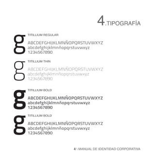 4.TIPOGRAFÍA
g   Titillium regular

    ABCDEFGHIJKLMNÑOPQRSTUVWXYZ
    abcdefghijklmnñopqrstuvwxyz




g
    1234567890

    Titillium THIN

    ABCDEFGHIJKLMNÑOPQRSTUVWXYZ
    abcdefghijklmnñopqrstuvwxyz




g
    1234567890

    Titillium BOLD

    ABCDEFGHIJKLMNÑOPQRSTUVWXYZ
    abcdefghijklmnñopqrstuvwxyz




g
    1234567890
    Titillium BOLD

    ABCDEFGHIJKLMNÑOPQRSTUVWXYZ
    abcdefghijklmnñopqrstuvwxyz
    1234567890


                        4  MANUAL DE IDENTIDAD CORPORATIVA
 