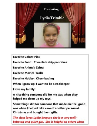 Presenting…
Favorite Color: Pink
Favorite Food: Chocolate chip pancakes
Favorite Animal: Zebra
Favorite Movie: Trolls
Favorite Hobby: Cheerleading
When I grow up, I want to be a zookeeper!
I love my family!
A nice thing someone did for me was when they
helped me clean up my toys.
Something I did for someone that made me feel good
was when I helped take care of another person at
Christmas and bought them gifts.
The class loves Lydia because she is a very well-
behaved and quiet girl. She is helpful to others when
Presenting…
LydiaTrimble
 