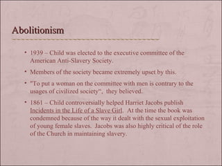 1939 – Child was elected to the executive committee of the American Anti-Slavery Society. Members of the society became extremely upset by this. "To put a woman on the committee with men is contrary to the usages of civilized society“,  they believed.  1861 – Child controversially helped Harriet Jacobs publish  Incidents in the Life of a Slave Girl .  At the time the book was condemned because of the way it dealt with the sexual exploitation of young female slaves.  Jacobs was also highly critical of the role of the Church in maintaining slavery.  Abolitionism 