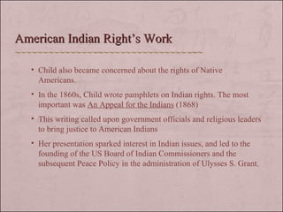 Child also became concerned about the rights of Native Americans. In the 1860s, Child wrote pamphlets on Indian rights. The most important was  An Appeal for the Indians  (1868) This writing called upon government officials and religious leaders to bring justice to American Indians Her presentation sparked interest in Indian issues, and led to the founding of the US Board of Indian Commissioners and the subsequent Peace Policy in the administration of Ulysses S. Grant. American Indian Right’s Work 