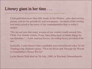 Child published more than fifty books in her lifetime , plus short stories, poems, articles for periodicals and newspapers.  So much of her writing was more suited to the tastes of her contemporaries than to today's readers  "We are not sure that many woman of our country could outrank Mrs. Child. Few female writers, if any, have done more or better things for our literature."  - North American Review, the leading literary periodical of the time Ironically, Lydia Maria Child is probably best remembered today for the Thanksgiving children's poem, "Over the River and Through the Woods to Grandfather's House We Go".  Lydia Maria Child died on 7th July, 1880, in Wayland, Massachusetts.  Literary giant in her time . . . 