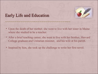 Early Life and Education Upon the death of her mother, she went to live with her sister in Maine where she studied to be a teacher. After a brief teaching career, she went to live with her brother, Harvard College graduate and Unitarian minister,  and his wife at his parish. Inspired by him, she took up the challenge to write her first novel.  