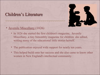 Children’s Literature Juvenile Miscellany  (1826) In 1826 she started the first children's magazine,  Juvenile Miscellany, a tiny bimonthly magazine for children  she edited, writing many of the educational little stories herself.  The publication enjoyed wide support for nearly ten years. This helped build onto her success and she also came to know other women in New England's intellectual community.  