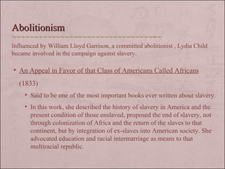 An Appeal in Favor of that Class of Americans Called Africans  (1833) Said to be one of the most important books ever written about slavery.  In this work, she described the history of slavery in America and the present condition of those enslaved, proposed the end of slavery, not through colonization of Africa and the return of the slaves to that continent, but by integration of ex-slaves into American society. She advocated education and racial intermarriage as means to that multiracial republic.  Abolitionism Influenced by William Lloyd Garrison, a committed abolitionist , Lydia Child became involved in the campaign against slavery. 
