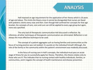 Hall imposed an age requirement for the application of her theory which is 16 years 
of age and above. This limits the theory since it cannot be disregarded that nurses are faced 
with pediatric clients every now and then. Even though Hall confined her concepts for that age 
bracket, the concepts of care, core and cure can still be applied to every age group but again, 
none was specified. 
The only tool of therapeutic communication Hall discussed is reflection. By 
inference, all other techniques of therapeutic communication are eliminated. Reflection is not 
always the most effective technique to be used. 
The concept of a patient aggregate such as having families and communities as the 
focus of nursing practice was not tackled. It is purely on the individual himself. Although, the 
role of the family or the community within the patient’s environment was modestly discussed. 
In the focus of nursing care in Hall’s concepts, the individual must pass an acute 
stage of illness for you to successfully apply her theory. Therefore, this theory relates only to 
those who are ill. This indicates that no nursing contact with healthy individuals, families, or 
communities, and it negates the concept of health maintenance and disease prevention. 
 