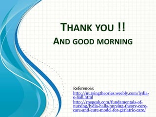 THANK YOU !! 
AND GOOD MORNING 
References: 
http://nursingtheories.weebly.com/lydia-e- 
hall.html 
http://rnspeak.com/fundamentals-of-nursing/ 
lydia-halls-nursing-theory-core-care- 
and-cure-model-for-geriatric-care/ 
