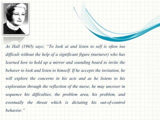 As Hall (1965) says; “To look at and listen to self is often too 
difficult without the help of a significant figure (nurturer) who has 
learned how to hold up a mirror and sounding board to invite the 
behaver to look and listen to himself. If he accepts the invitation, he 
will explore the concerns in his acts and as he listens to his 
exploration through the reflection of the nurse, he may uncover in 
sequence his difficulties, the problem area, his problem, and 
eventually the threat which is dictating his out-of-control 
behavior.” 
 