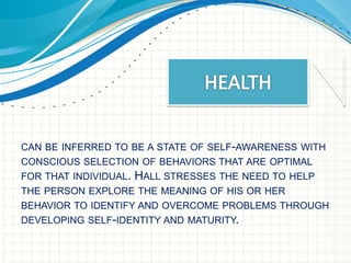 CAN BE INFERRED TO BE A STATE OF SELF-AWARENESS WITH 
CONSCIOUS SELECTION OF BEHAVIORS THAT ARE OPTIMAL 
FOR THAT INDIVIDUAL. HALL STRESSES THE NEED TO HELP 
THE PERSON EXPLORE THE MEANING OF HIS OR HER 
BEHAVIOR TO IDENTIFY AND OVERCOME PROBLEMS THROUGH 
DEVELOPING SELF-IDENTITY AND MATURITY. 
 