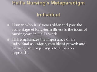 Hall’s Nursing’s MetaparadigmIndividualHuman who is 16 years older and past the acute stage of long-term illness is the focus of nursing care in Hall’s work.Hall emphasizes the importance of an individual as unique, capable of growth and learning, and requiring a total person approach.