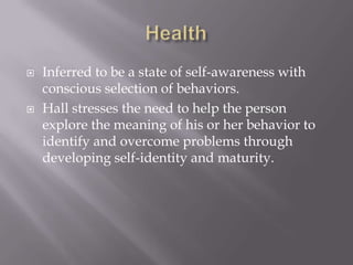 Health Inferred to be a state of self-awareness with conscious selection of behaviors.Hall stresses the need to help the person explore the meaning of his or her behavior to identify and overcome problems through developing self-identity and maturity.