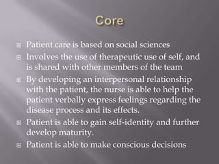 Core Patient care is based on social sciencesInvolves the use of therapeutic use of self, and is shared with other members of the teamBy developing an interpersonal relationship with the patient, the nurse is able to help the patient verbally express feelings regarding the disease process and its effects.Patient is able to gain self-identity and further develop maturity.Patient is able to make conscious decisions