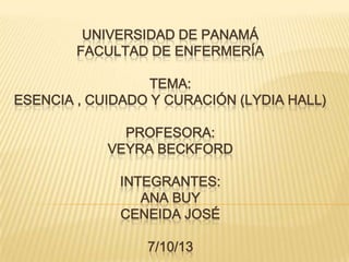 UNIVERSIDAD DE PANAMÁ
FACULTAD DE ENFERMERÍA
TEMA:
ESENCIA , CUIDADO Y CURACIÓN (LYDIA HALL)

PROFESORA:
VEYRA BECKFORD
INTEGRANTES:
ANA BUY
CENEIDA JOSÉ

7/10/13

 