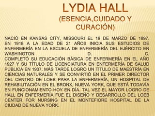 NACIÓ EN KANSAS CITY, MISSOURI EL 19 DE MARZO DE 1897.
EN 1918 A LA EDAD DE 21 AÑOS INICIA SUS ESTUDIOS DE
ENFERMERÍA EN LA ESCUELA DE ENFERMERÍA DEL EJÉRCITO EN
WASHINGTON
D.
C.
COMPLETÓ SU EDUCACIÓN BÁSICA DE ENFERMERÍA EN EL AÑO
1927 Y SU TÍTULO DE LICENCIATURA EN ENFERMERÍA DE SALUD
PÚBLICA EN 1937. MÁS TARDE LOGRÓ UN TÍTULO DE MAESTRÍA EN
CIENCIAS NATURALES Y SE CONVIRTIÓ EN EL PRIMER DIRECTOR
DEL CENTRO DE LOEB PARA LA ENFERMERÍA, UN HOSPITAL DE
REHABILITACIÓN EN EL BRONX, NUEVA YORK, QUE ESTÁ TODAVÍA
EN FUNCIONAMIENTO HOY EN DÍA. TAL VEZ EL MAYOR LOGRO DE
HALL EN ENFERMERÍA FUE EL DISEÑO Y DESARROLLO DEL LOEB
CENTER FOR NURSING EN EL MONTEFIORE HOSPITAL DE LA
CIUDAD DE NUEVA YORK.

 