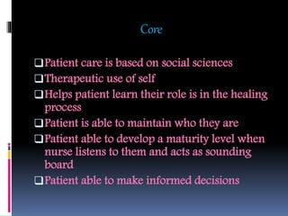 Core
Patient care is based on social sciences
Therapeutic use of self
Helps patient learn their role is in the healing
process
Patient is able to maintain who they are
Patient able to develop a maturity level when
nurse listens to them and acts as sounding
board
Patient able to make informed decisions
 