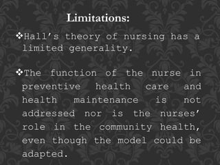 Limitations:
Hall’s theory of nursing has a
limited generality.
The function of the nurse in
preventive health care and
health maintenance is not
addressed nor is the nurses’
role in the community health,
even though the model could be
adapted.
 