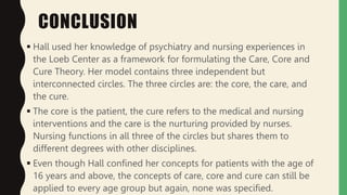 CONCLUSION
 Hall used her knowledge of psychiatry and nursing experiences in
the Loeb Center as a framework for formulating the Care, Core and
Cure Theory. Her model contains three independent but
interconnected circles. The three circles are: the core, the care, and
the cure.
 The core is the patient, the cure refers to the medical and nursing
interventions and the care is the nurturing provided by nurses.
Nursing functions in all three of the circles but shares them to
different degrees with other disciplines.
 Even though Hall confined her concepts for patients with the age of
16 years and above, the concepts of care, core and cure can still be
applied to every age group but again, none was specified.
 