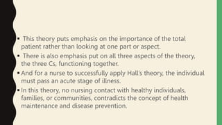 This theory puts emphasis on the importance of the total
patient rather than looking at one part or aspect.
 There is also emphasis put on all three aspects of the theory,
the three Cs, functioning together.
 And for a nurse to successfully apply Hall’s theory, the individual
must pass an acute stage of illness.
 In this theory, no nursing contact with healthy individuals,
families, or communities, contradicts the concept of health
maintenance and disease prevention.
 