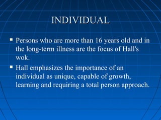 INDIVIDUALINDIVIDUAL
 Persons who are more than 16 years old and in
the long-term illness are the focus of Hall's
wok.
 Hall emphasizes the importance of an
individual as unique, capable of growth,
learning and requiring a total person approach.
 