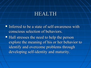 HEALTHHEALTH
 Inferred to be a state of self-awareness withInferred to be a state of self-awareness with
conscious selection of behaviors.conscious selection of behaviors.
 Hall stresses the need to help the personHall stresses the need to help the person
explore the meaning of his or her behavior toexplore the meaning of his or her behavior to
identify and overcome problems throughidentify and overcome problems through
developing self-identity and maturity.developing self-identity and maturity.
 