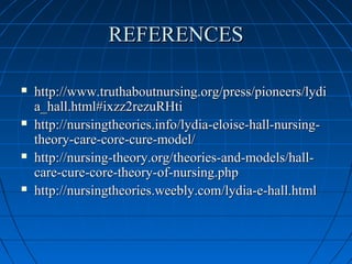 REFERENCESREFERENCES
 http://www.truthaboutnursing.org/press/pioneers/lydihttp://www.truthaboutnursing.org/press/pioneers/lydi
a_hall.html#ixzz2rezuRHtia_hall.html#ixzz2rezuRHti
 http://nursingtheories.info/lydia-eloise-hall-nursing-http://nursingtheories.info/lydia-eloise-hall-nursing-
theory-care-core-cure-model/theory-care-core-cure-model/
 http://nursing-theory.org/theories-and-models/hall-http://nursing-theory.org/theories-and-models/hall-
care-cure-core-theory-of-nursing.phpcare-cure-core-theory-of-nursing.php
 http://nursingtheories.weebly.com/lydia-e-hall.htmlhttp://nursingtheories.weebly.com/lydia-e-hall.html
 