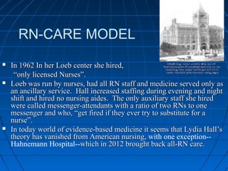 RN-CARE MODEL
 In 1962 In her Loeb center she hired,In 1962 In her Loeb center she hired,
““only licensed Nurses”.only licensed Nurses”.
 Loeb was run by nurses, had all RN staff and medicine served only asLoeb was run by nurses, had all RN staff and medicine served only as
an ancillary service. Hall increased staffing during evening and nightan ancillary service. Hall increased staffing during evening and night
shift and hired no nursing aides. The only auxiliary staff she hiredshift and hired no nursing aides. The only auxiliary staff she hired
were called messenger-attendants with a ratio of two RNs to onewere called messenger-attendants with a ratio of two RNs to one
messenger and who, “get fired if they ever try to substitute for amessenger and who, “get fired if they ever try to substitute for a
nurse”.nurse”.
 In today world of evidence-based medicine it seems that Lydia Hall’sIn today world of evidence-based medicine it seems that Lydia Hall’s
theory has vanished from American nursing,theory has vanished from American nursing, with one exception--
Hahnemann Hospital--which in 2012 brought back all-RN care.which in 2012 brought back all-RN care.
 