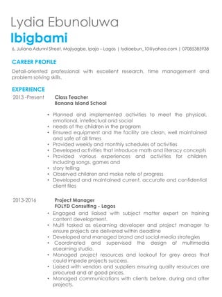 Lydia Ebunoluwa
Ibigbami
6, Juliana Adunni Street, Majiyagbe, Ipaja – Lagos | lydiaebun_10@yahoo.com | 07085385938
CAREER PROFILE
Detail-oriented professional with excellent research, time management and
problem solving skills.
EXPERIENCE
2013 -Present Class Teacher
Banana Island School
• Planned and implemented activities to meet the physical,
emotional, intellectual and social
• needs of the children in the program
• Ensured equipment and the facility are clean, well maintained
and safe at all times
• Provided weekly and monthly schedules of activities
• Developed activities that introduce math and literacy concepts
• Provided various experiences and activities for children
including songs, games and
• story telling
• Observed children and make note of progress
• Developed and maintained current, accurate and confidential
client files
2013-2016 Project Manager
FOLYD Consulting - Lagos
• Engaged and liaised with subject matter expert on training
content development.
• Multi tasked as eLearning developer and project manager to
ensure projects are delivered within deadline
• Developed and managed brand and social media strategies
• Coordinated and supervised the design of multimedia
eLearning studio.
• Managed project resources and lookout for grey areas that
could impede projects success.
• Liaised with vendors and suppliers ensuring quality resources are
procured and at good prices.
• Managed communications with clients before, during and after
projects.
 