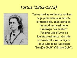 Tartus (1863-1873) T artus hakkas Koidula ka rohkem  aega  p ü hendama luul e tust e  kirjutamisele. 1866.aastal oli  ilm unud tema esimene luulekogu   "Vainulill e d“   ("Waino­Lilled"),mis oli luuletaja esimeste   v ä rsside   kokku võtt eks. Aasta   hiljem ilmus juba teine luulekogu  “ Emaj õ e  öö bik ”  ("Emajo  Ö pik"). 