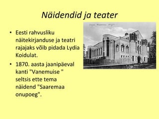 Näidendid ja teater Eesti  rahvusliku n ä itekirjanduse ja teatri rajajaks v õ ib pidada Lydia Koidulat. 1870. aasta jaanip äe val kanti "Vanemuis e  "  s e ltsis  e tte tema  n ä id e nd "Saaremaa onup o eg". 