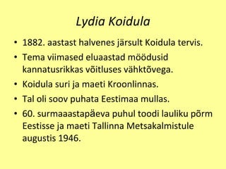 Lydia Koidula 1882. aastast halvenes j ä rsult Koidula   tervis. Tema viimased eluaastad m öö dusid   kannatusrikkas v õ itluses v ä hkt õv ega. Koidula suri ja maeti Kroonlinnas. Tal oli soov   puhata Eestimaa mullas.  60. surmaaastap ä eva puhul toodi lauliku p õ rm Eestisse ja maeti Tallinna Metsakalmistule augustis 1946. 