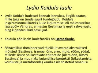 Lydia Koidula luule Lydia Koidula luuletusi kannab lennukas, kirglik paatos ,  mille taga on tunda suurt tundej õ udu. Koidula inspiratsioonallikateks luule kirjutamisel oli m ä lestusrikas lapsep õ lv V ä ndras, armastus Eestimaa ja eesti rahva vastu ning kirjanduslikud eeskujud. Koidula p õ hiliseks luule ž anriks on  isamaaluule . S õ navalikus domineerivad t ä ieliku l t avarad abstraktsed m õi sted (Eestimaa, isamaa,  õ nn, arm, muld, r õõ m, s ü da), millede sisust on ilustavate epiteetide ( ü lem  õ nn,  õ itsev Eestimaa) ja muu rikka kujundilise konteksti ( i sikustamiste, v õ rdluste ja metafooride) kaudu esile t õ stetud omadusi. 