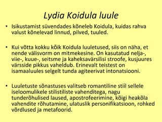 Lydia Koidula luule Isikustamist  sü vendades k õ neleb Koidula, kuidas rahva valust k õ nelevad linnud, pilved, tuuled . Kui v õ tta kokku k õ ik Koidula luuletused, siis on  näha, et  nende v ä lisvorm on mitmekesine. On kasutatud nelja-, viie-, kuue-, seitsme ja kaheksav ä rsilisi stroofe, kusjuures v ä rsside pikkus vaheldub. Erinevalt teistest on isamaaluules selgelt tunda agiteerivat intonatsiooni. Luuletuste s õ nastuses valitseb romantiline sti i l sellele iseloomulikele stilistiliste vahenditega, nagu tunder õ hulised laused, apostrofeerimine, k õ igi heak õ la vahendite r õ hutamine, ulatuslik personifikatsioon, rohked v õ rdlused ja metafoorid. 