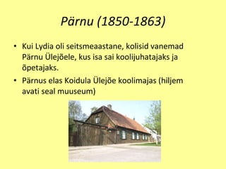 Pärnu (1850-1863) Kui Lydia oli seitsmeaastane, kolisid vanemad Pärnu Ülejõele, kus isa sai koolijuhatajaks ja õpetajaks. P ä rnus  e la s  Koidula  Ü lej õ e koolimajas (hiljem   avati seal muuseum) 