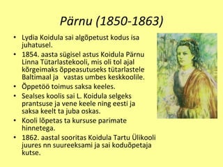 Pärnu (1850-1863) Lydia Koidula sai alg õ p e tu s t k odu s isa juhatu se l . 1854.  aasta s ü gi s el astus Koidula P ä rnu Linna T ü tarlastekooli ,  mis oli to l   ajal k õ rgeimak s õppeasu tuseks t ü tar l aste l e Baltimaal ja   vastas umbes keskkoolile . Õ pp e t öö  toimus sak s a keeles. Sealses koolis sai  L . Koidula selgeks prantsuse ja vene keele ning eesti ja   saksa keelt ta juba oskas. Kooli l õ petas ta kursuse parimate hinnetega. 1862. aastal sooritas Koidula Tartu  Ü likooli juures nn suureeksami ja sai kodu õ p e taja kuts e . 
