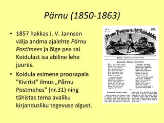 Pärnu (1850-1863) 1857 hakkas J. V .  Jannsen v ä lja andma ajalehte  P ä rnu Postimees  ja  õ ige pea sai Koidulast isa abiline  l e he juur e s. Koidula esim e n e  proosapala "Kivirist" ilmus „P ä rnu Postm e hes" (nr.31) ning t ä histas tema avaliku  kirjandusliku tegevuse algust. 